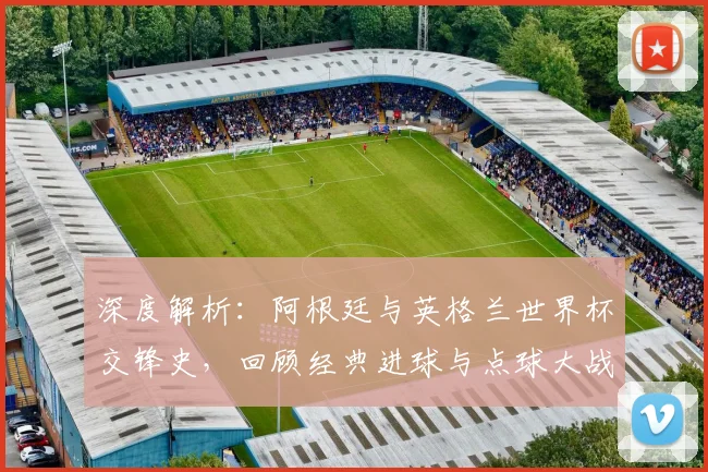 深度解析:阿根廷与英格兰世界杯交锋史,回顾经典进球与点球大战细节