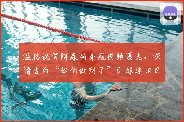 温格祝贺阿森纳夺冠视频曝光,深情告白“你们做到了”引球迷泪目