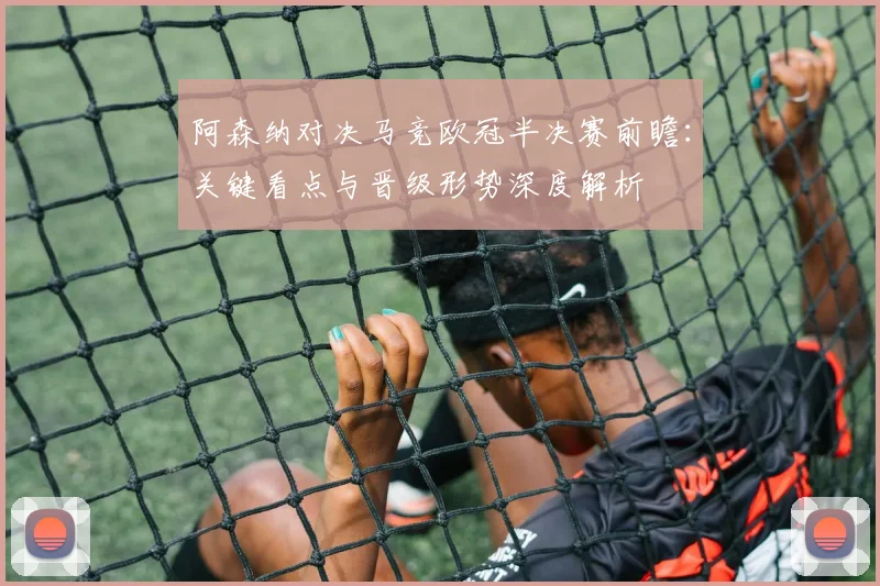阿森纳对决马竞欧冠半决赛前瞻:关键看点与晋级形势深度解析