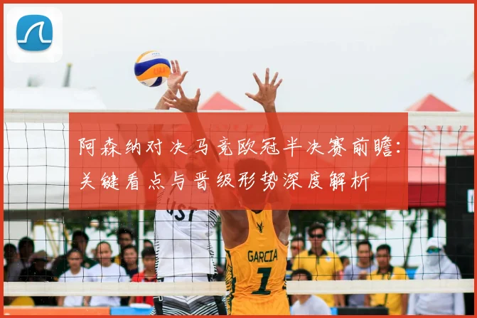 阿森纳对决马竞欧冠半决赛前瞻：关键看点与晋级形势深度解析