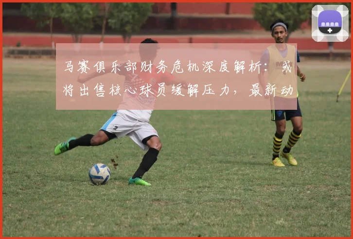 马赛俱乐部财务危机深度解析：或将出售核心球员缓解压力，最新动态与球员名单预测