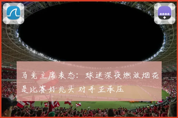 马竞主席表态:球迷深夜燃放烟花是比赛好兆头 对手正承压